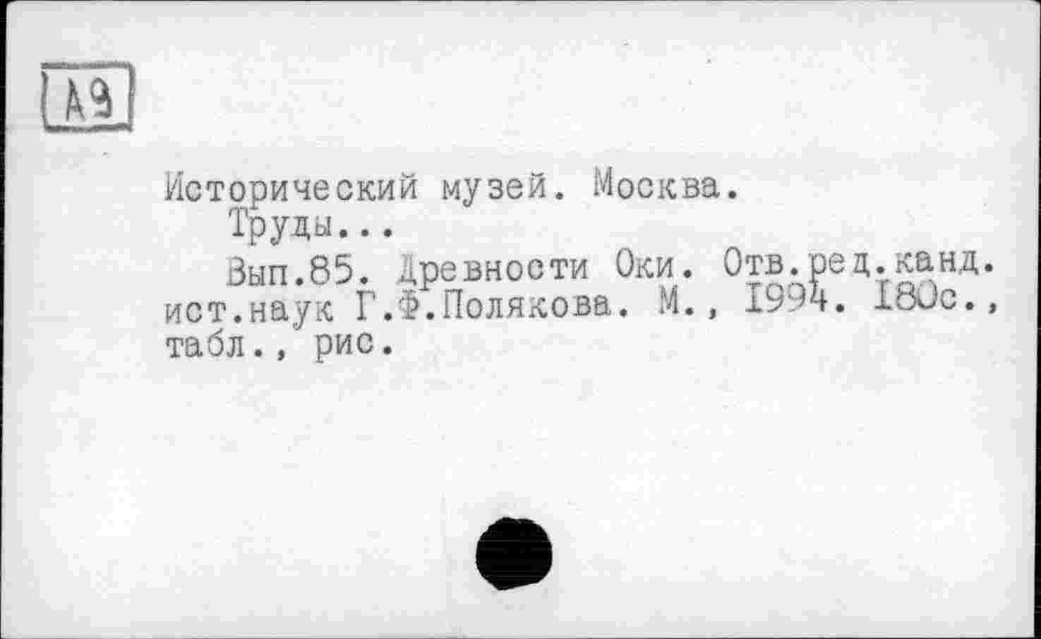 ﻿
Исторический музей. Москва.
Труды...
Вып.85. древности Оки. Отв.ред.канд. ист.наук ГЛ.Полякова. М., 1994. I8üc., табл., рис.